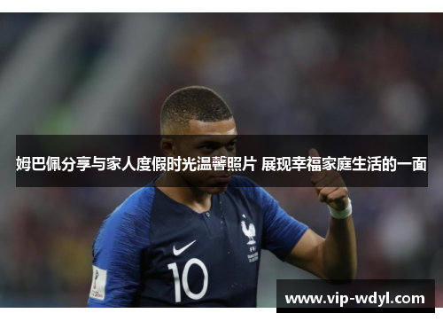 姆巴佩分享与家人度假时光温馨照片 展现幸福家庭生活的一面