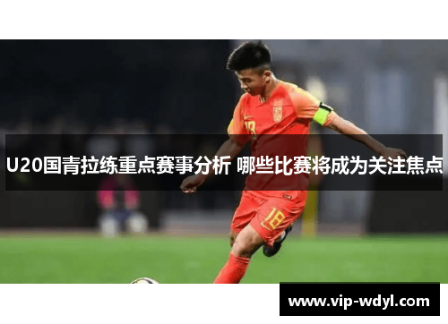 U20国青拉练重点赛事分析 哪些比赛将成为关注焦点