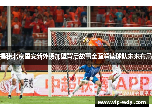 揭秘北京国安新外援加盟背后故事全面解读球队未来布局