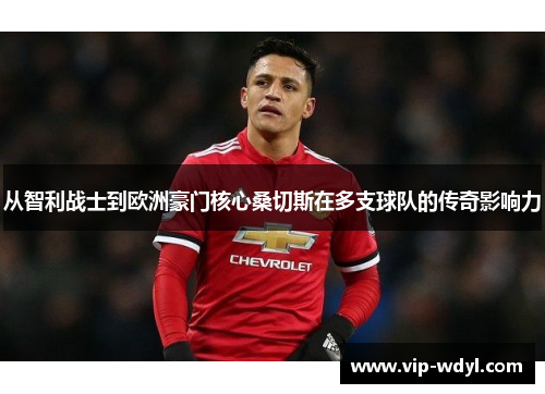 从智利战士到欧洲豪门核心桑切斯在多支球队的传奇影响力 从智利战士到欧洲豪门核心桑切斯在多支球队的传奇影响力