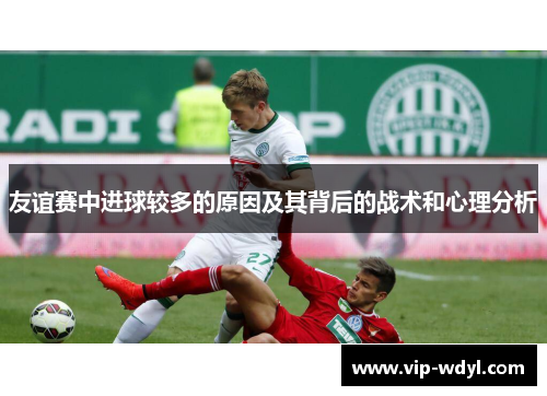 友谊赛中进球较多的原因及其背后的战术和心理分析 友谊赛中进球较多的原因及其背后的战术和心理分析