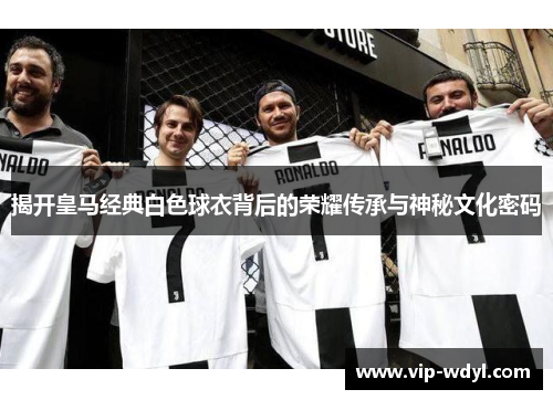 揭开皇马经典白色球衣背后的荣耀传承与神秘文化密码 揭开皇马经典白色球衣背后的荣耀传承与神秘文化密码
