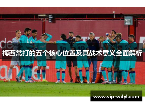 梅西常打的五个核心位置及其战术意义全面解析