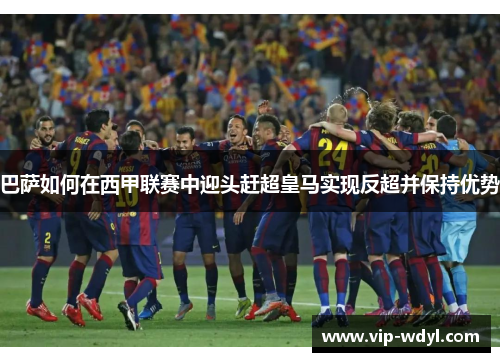 巴萨如何在西甲联赛中迎头赶超皇马实现反超并保持优势